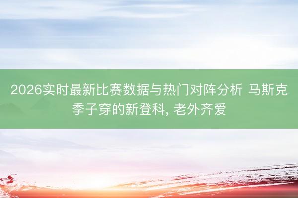 2026实时最新比赛数据与热门对阵分析 马斯克季子穿的新登科， 老外齐爱