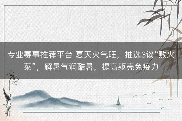 专业赛事推荐平台 夏天火气旺，推选3谈“败火菜”，解暑气润酷暑，提高躯壳免疫力