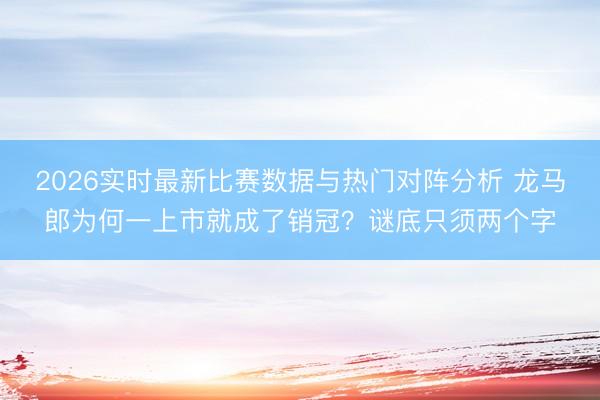 2026实时最新比赛数据与热门对阵分析 龙马郎为何一上市就成了销冠？谜底只须两个字