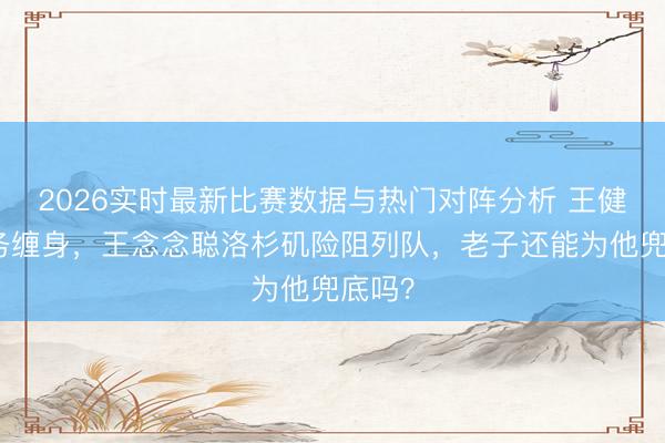 2026实时最新比赛数据与热门对阵分析 王健林债务缠身，王念念聪洛杉矶险阻列队，老子还能为他兜底吗？