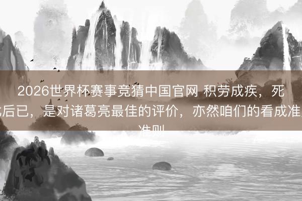 2026世界杯赛事竞猜中国官网 积劳成疾，死此后已，是对诸葛亮最佳的评价，亦然咱们的看成准则