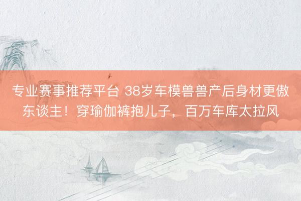 专业赛事推荐平台 38岁车模兽兽产后身材更傲东谈主！穿瑜伽裤抱儿子，百万车库太拉风