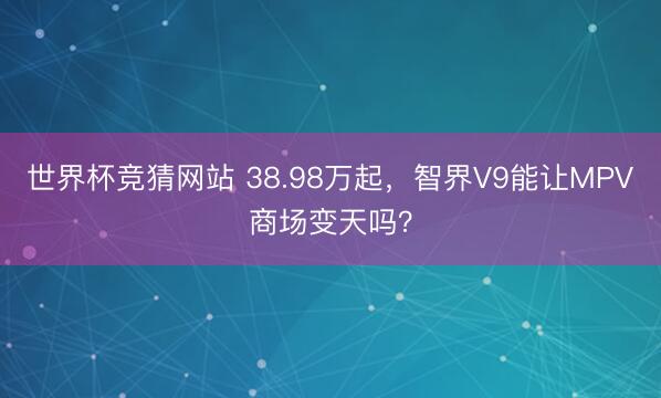 世界杯竞猜网站 38.98万起，智界V9能让MPV商场变天吗？