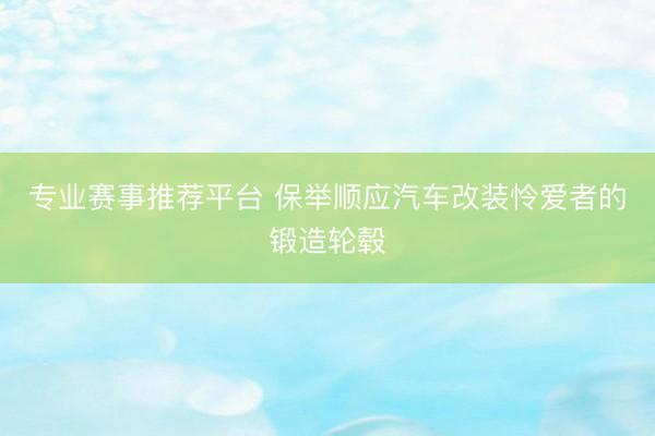 专业赛事推荐平台 保举顺应汽车改装怜爱者的锻造轮毂