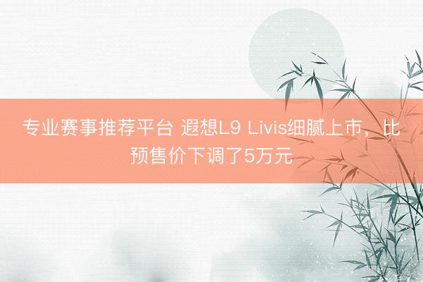 专业赛事推荐平台 遐想L9 Livis细腻上市，比预售价下调了5万元
