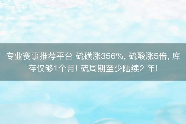 专业赛事推荐平台 硫磺涨356%， 硫酸涨5倍， 库存仅够1个月! 硫周期至少陆续2 年!