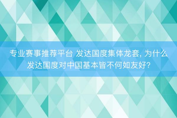 专业赛事推荐平台 发达国度集体龙套， 为什么发达国度对中国基本皆不何如友好?