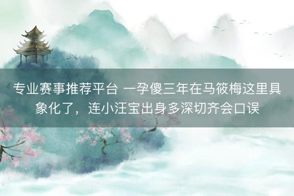专业赛事推荐平台 一孕傻三年在马筱梅这里具象化了，连小汪宝出身多深切齐会口误