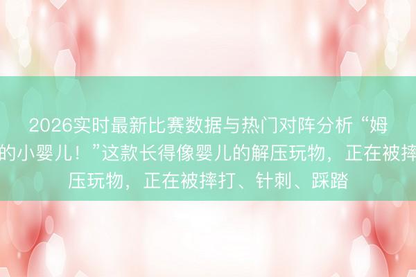 2026实时最新比赛数据与热门对阵分析 “姆妈你看，松驰持的小婴儿！”这款长得像婴儿的解压玩物，正在被摔打、针刺、踩踏