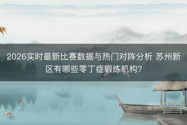 2026实时最新比赛数据与热门对阵分析 苏州新区有哪些零丁症锻练机构?