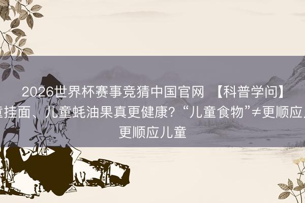 2026世界杯赛事竞猜中国官网 【科普学问】儿童挂面、儿童蚝油果真更健康?“儿童食物”≠更顺应儿童