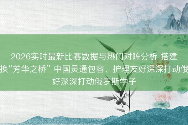 2026实时最新比赛数据与热门对阵分析 搭建跨文化调换“芳华之桥” 中国灵通包容、护理友好深深打动俄罗斯学子