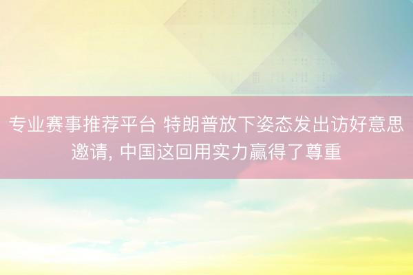 专业赛事推荐平台 特朗普放下姿态发出访好意思邀请， 中国这回用实力赢得了尊重