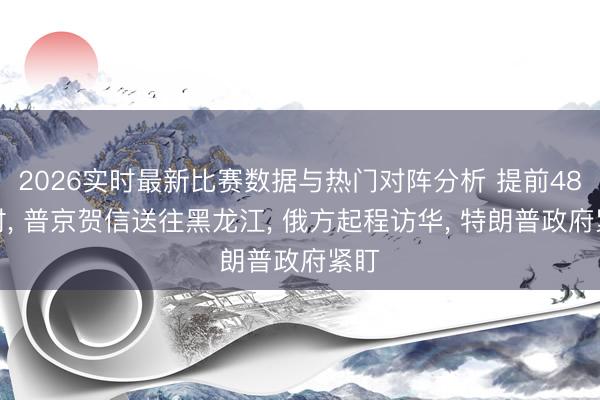 2026实时最新比赛数据与热门对阵分析 提前48小时， 普京贺信送往黑龙江， 俄方起程访华， 特朗普政府紧盯