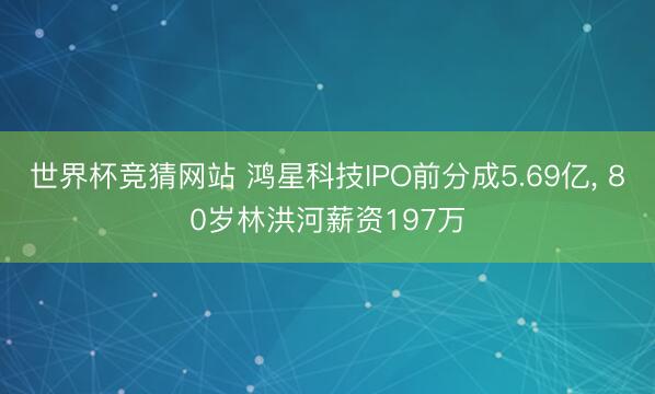 世界杯竞猜网站 鸿星科技IPO前分成5.69亿， 80岁林洪河薪资197万