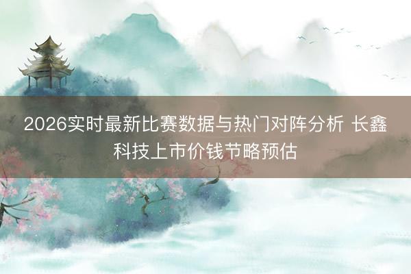2026实时最新比赛数据与热门对阵分析 长鑫科技上市价钱节略预估