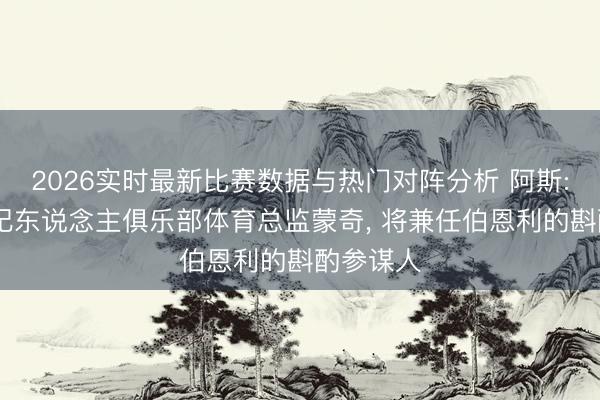 2026实时最新比赛数据与热门对阵分析 阿斯: 西班经纪东说念主俱乐部体育总监蒙奇， 将兼任伯恩利的斟酌参谋人