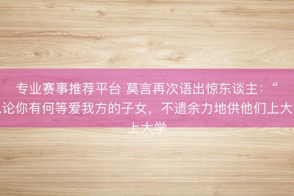 专业赛事推荐平台 莫言再次语出惊东谈主：“岂论你有何等爱我方的子女，不遗余力地供他们上大学