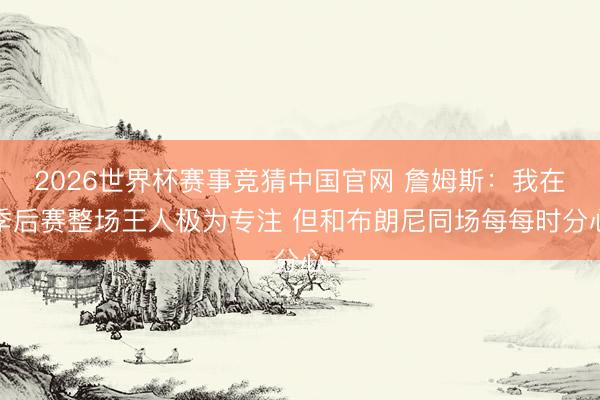2026世界杯赛事竞猜中国官网 詹姆斯：我在季后赛整场王人极为专注 但和布朗尼同场每每时分心