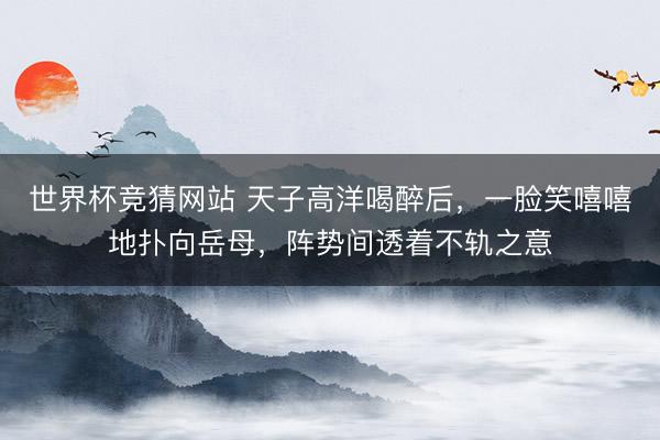 世界杯竞猜网站 天子高洋喝醉后，一脸笑嘻嘻地扑向岳母，阵势间透着不轨之意