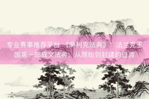 专业赛事推荐平台 《萨利克法典》：法兰克王国第一部成文法典，从原始到封建的过渡