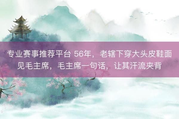 专业赛事推荐平台 56年，老辖下穿大头皮鞋面见毛主席，毛主席一句话，让其汗流夹背