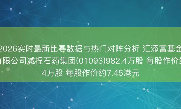 2026实时最新比赛数据与热门对阵分析 汇添富基金处理股份有限公司减捏石药集团(01093)982.4万股 每股作价约7.45港元