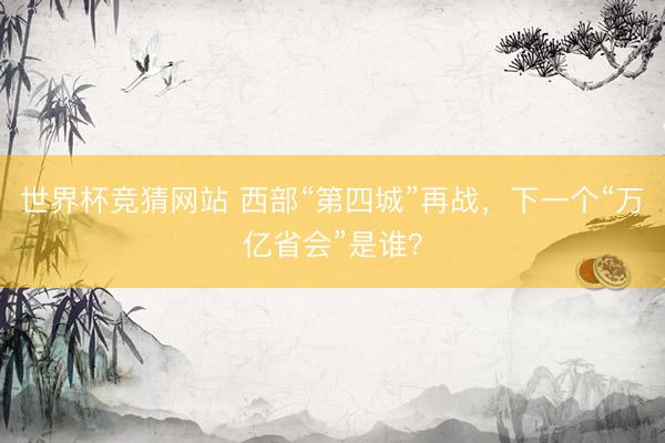 世界杯竞猜网站 西部“第四城”再战，下一个“万亿省会”是谁？