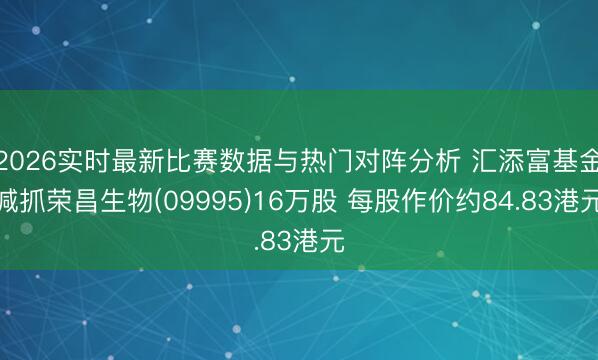 2026实时最新比赛数据与热门对阵分析 汇添富基金减抓荣昌生物(09995)16万股 每股作价约84.83港元