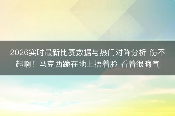 2026实时最新比赛数据与热门对阵分析 伤不起啊！马克西跪在地上捂着脸 看着很晦气