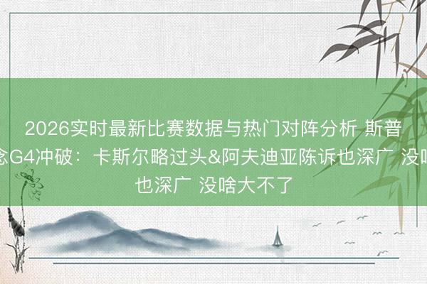 2026实时最新比赛数据与热门对阵分析 斯普利特说念G4冲破：卡斯尔略过头&阿夫迪亚陈诉也深广 没啥大不了