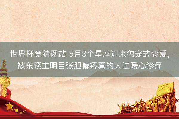 世界杯竞猜网站 5月3个星座迎来独宠式恋爱，被东谈主明目张胆偏疼真的太过暖心诊疗