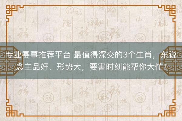 专业赛事推荐平台 最值得深交的3个生肖,东说念主品好、形势大,要害时刻能帮你大忙!