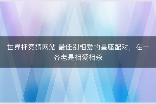 世界杯竞猜网站 最佳别相爱的星座配对，在一齐老是相爱相杀