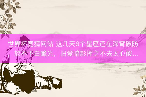 世界杯竞猜网站 这几天6个星座还在深宵破防，放不下白蟾光，旧爱暗影挥之不去太心酸…