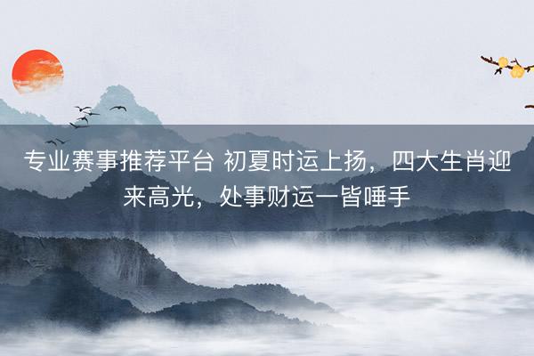 专业赛事推荐平台 初夏时运上扬，四大生肖迎来高光，处事财运一皆唾手