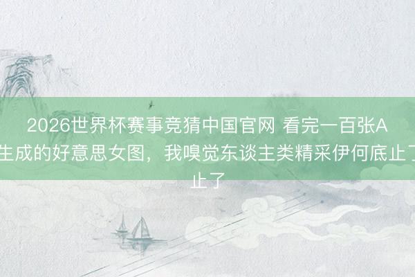2026世界杯赛事竞猜中国官网 看完一百张AI生成的好意思女图，我嗅觉东谈主类精采伊何底止了