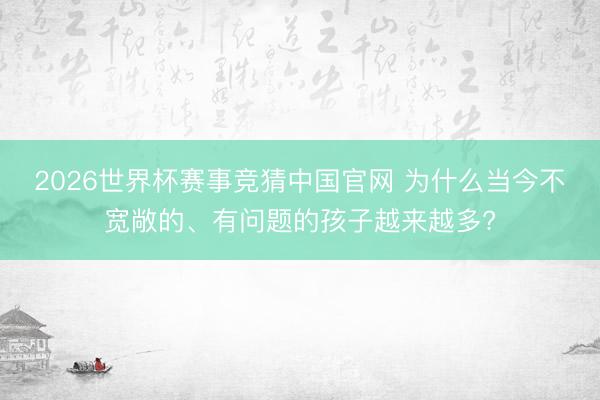 2026世界杯赛事竞猜中国官网 为什么当今不宽敞的、有问题的孩子越来越多?