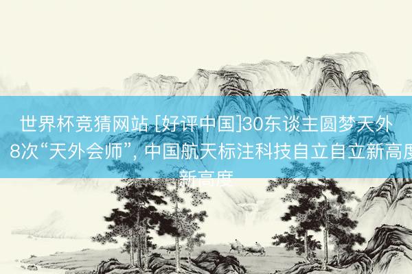 世界杯竞猜网站 [好评中国]30东谈主圆梦天外、8次“天外会师”， 中国航天标注科技自立自立新高度