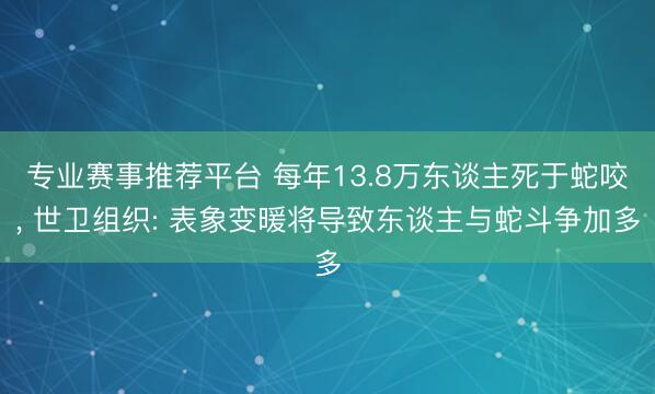 专业赛事推荐平台 每年13.8万东谈主死于蛇咬， 世卫组织: 表象变暖将导致东谈主与蛇斗争加多