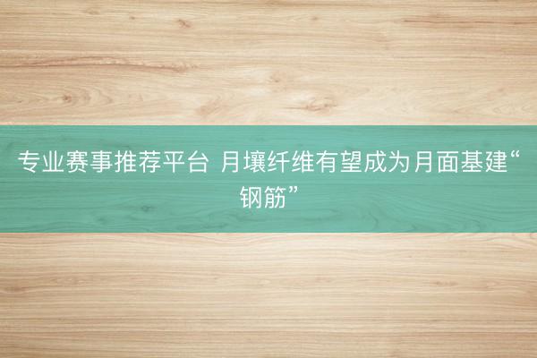 专业赛事推荐平台 月壤纤维有望成为月面基建“钢筋”