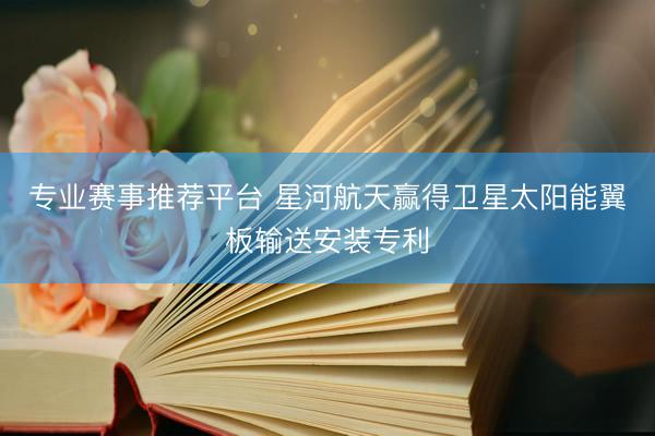 专业赛事推荐平台 星河航天赢得卫星太阳能翼板输送安装专利