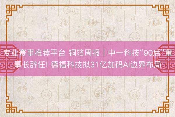 专业赛事推荐平台 铜箔周报丨中一科技“90后”董事长辞任! 德福科技拟31亿加码AI边界布局
