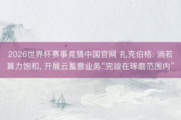 2026世界杯赛事竞猜中国官网 扎克伯格: 淌若算力饱和， 开展云蓄意业务“完竣在琢磨范围内”