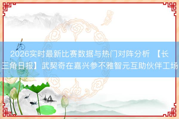 2026实时最新比赛数据与热门对阵分析 【长三角日报】武契奇在嘉兴参不雅智元互助伙伴工场