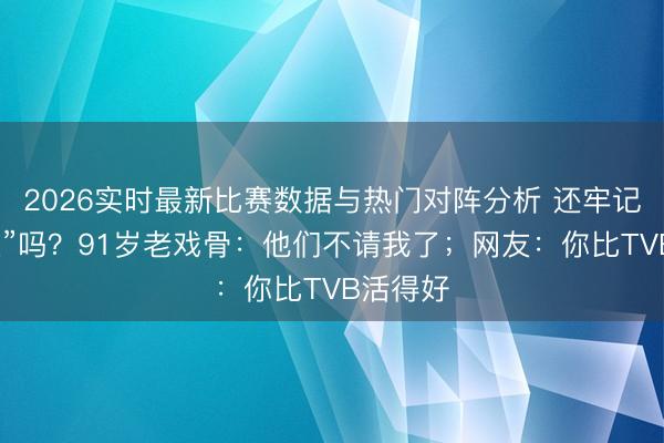 2026实时最新比赛数据与热门对阵分析 还牢记“裘千尺”吗？91岁老戏骨：他们不请我了；网友：你比TVB活得好