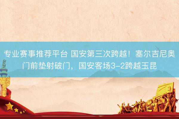 专业赛事推荐平台 国安第三次跨越！塞尔吉尼奥门前垫射破门，国安客场3-2跨越玉昆