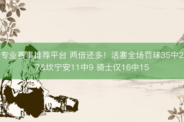 专业赛事推荐平台 两倍还多！活塞全场罚球35中27&坎宁安11中9 骑士仅16中15