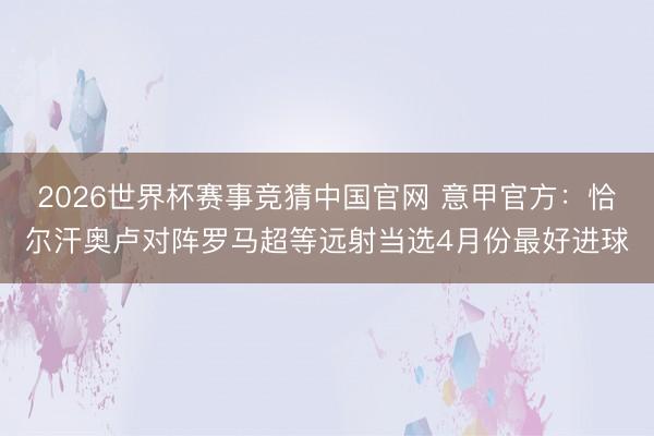 2026世界杯赛事竞猜中国官网 意甲官方：恰尔汗奥卢对阵罗马超等远射当选4月份最好进球