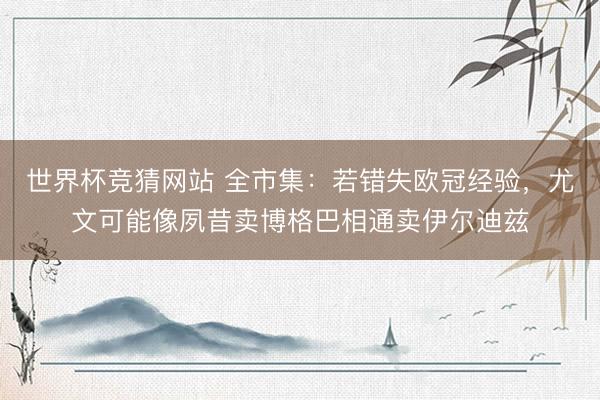 世界杯竞猜网站 全市集：若错失欧冠经验，尤文可能像夙昔卖博格巴相通卖伊尔迪兹
